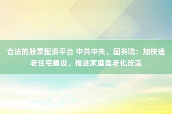 合法的股票配资平台 中共中央、国务院：加快适老住宅建设，推进家庭适老化改造