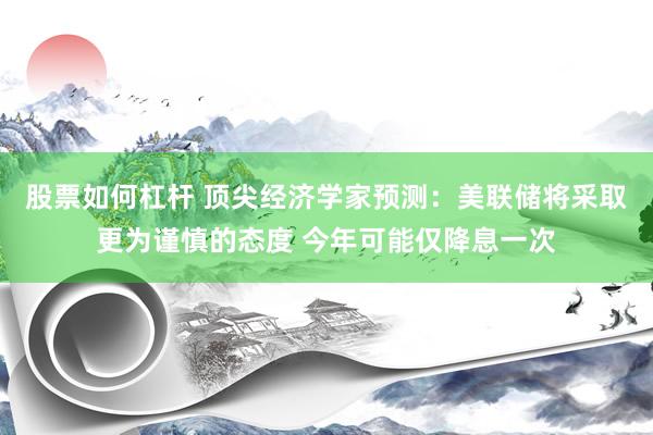 股票如何杠杆 顶尖经济学家预测：美联储将采取更为谨慎的态度 今年可能仅降息一次