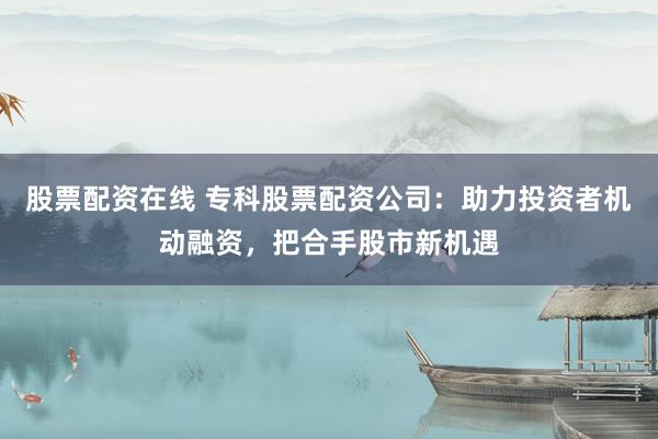 股票配资在线 专科股票配资公司：助力投资者机动融资，把合手股市新机遇