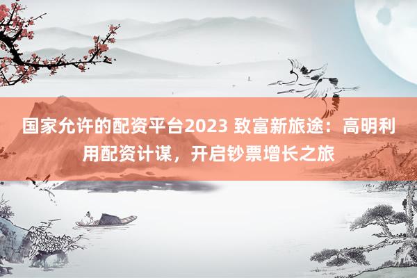 国家允许的配资平台2023 致富新旅途：高明利用配资计谋，开启钞票增长之旅