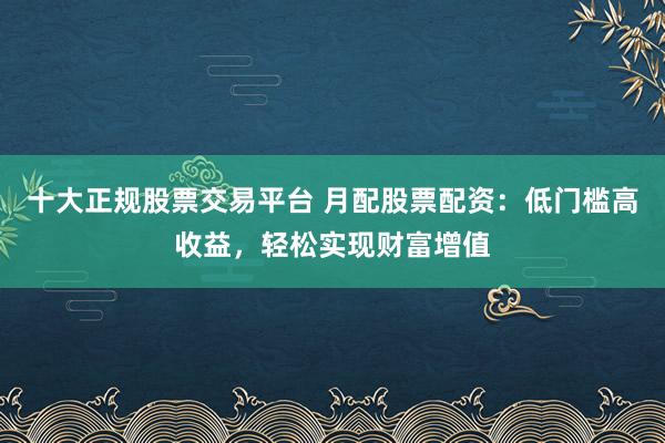 十大正规股票交易平台 月配股票配资：低门槛高收益，轻松实现财富增值