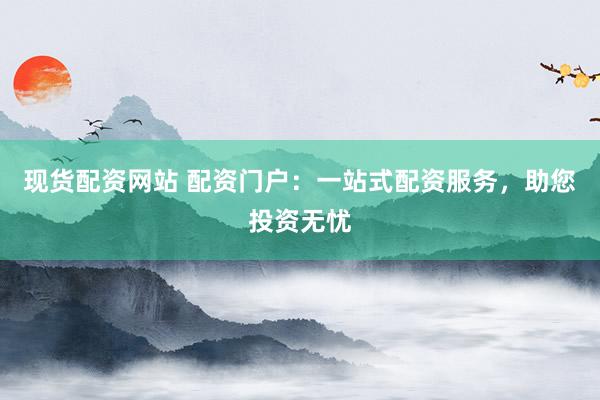 现货配资网站 配资门户：一站式配资服务，助您投资无忧