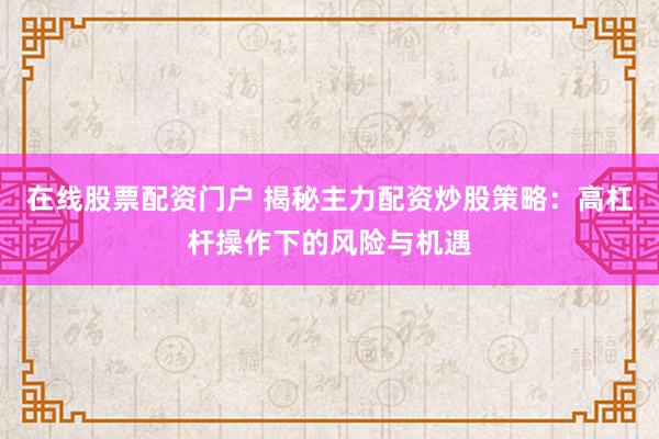 在线股票配资门户 揭秘主力配资炒股策略：高杠杆操作下的风险与机遇