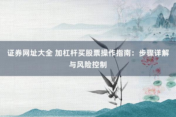 证券网址大全 加杠杆买股票操作指南：步骤详解与风险控制