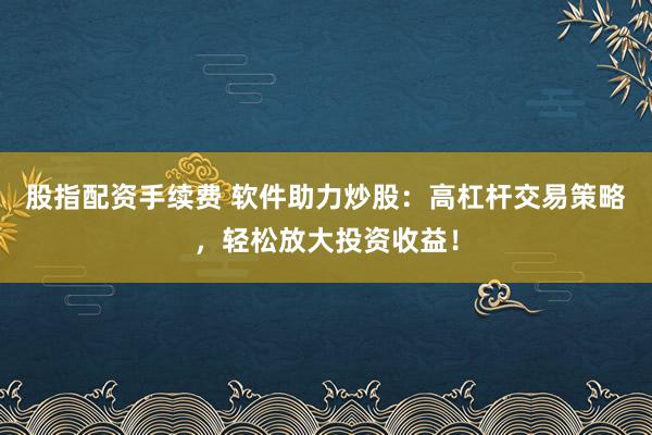 股指配资手续费 软件助力炒股：高杠杆交易策略，轻松放大投资收益！