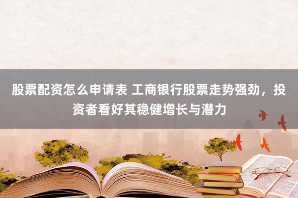 股票配资怎么申请表 工商银行股票走势强劲，投资者看好其稳健增长与潜力