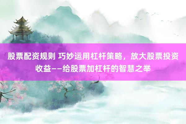 股票配资规则 巧妙运用杠杆策略，放大股票投资收益——给股票加杠杆的智慧之举