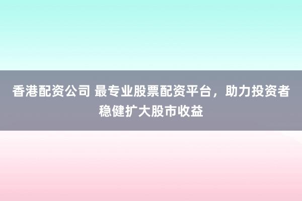 香港配资公司 最专业股票配资平台，助力投资者稳健扩大股市收益