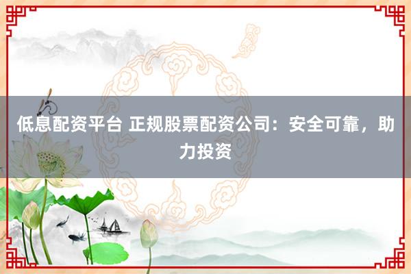 低息配资平台 正规股票配资公司：安全可靠，助力投资