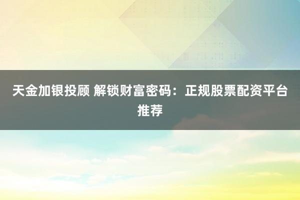 天金加银投顾 解锁财富密码：正规股票配资平台推荐