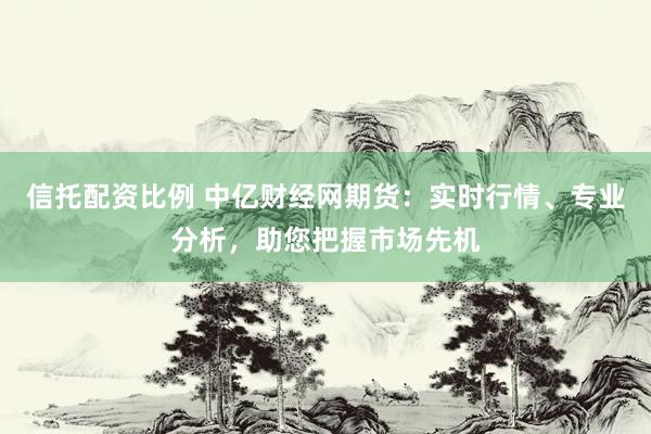 信托配资比例 中亿财经网期货：实时行情、专业分析，助您把握市场先机