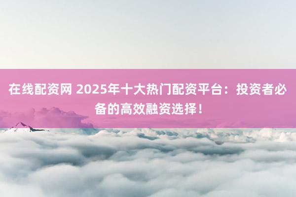 在线配资网 2025年十大热门配资平台：投资者必备的高效融资选择！