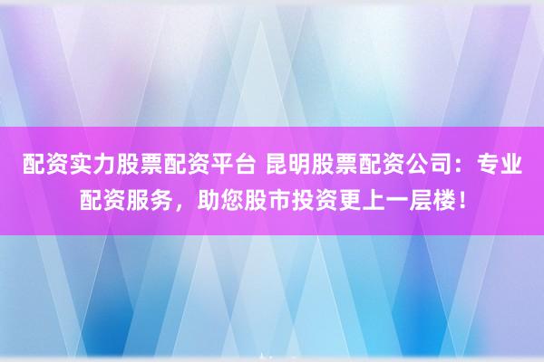 配资实力股票配资平台 昆明股票配资公司：专业配资服务，助您股市投资更上一层楼！