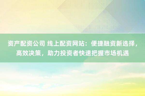 资产配资公司 线上配资网站：便捷融资新选择，高效决策，助力投资者快速把握市场机遇