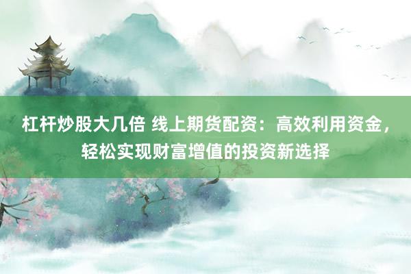 杠杆炒股大几倍 线上期货配资：高效利用资金，轻松实现财富增值的投资新选择