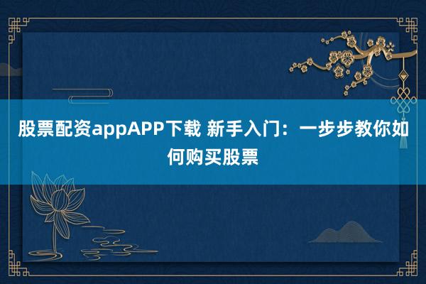 股票配资appAPP下载 新手入门：一步步教你如何购买股票