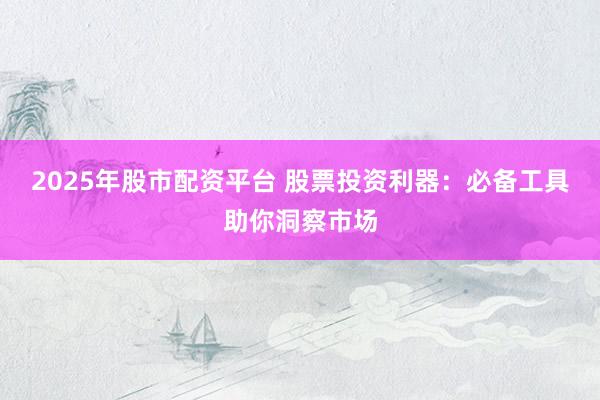 2025年股市配资平台 股票投资利器：必备工具助你洞察市场