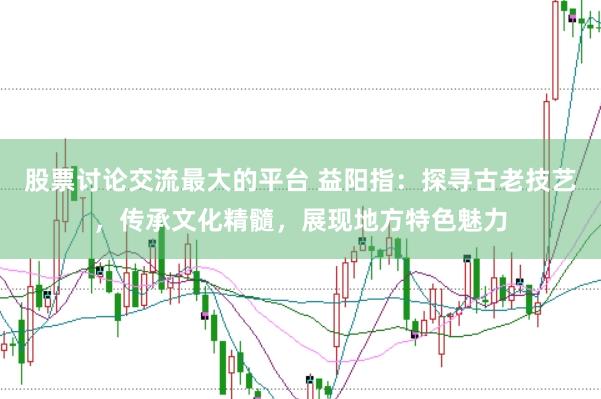 股票讨论交流最大的平台 益阳指：探寻古老技艺，传承文化精髓，展现地方特色魅力
