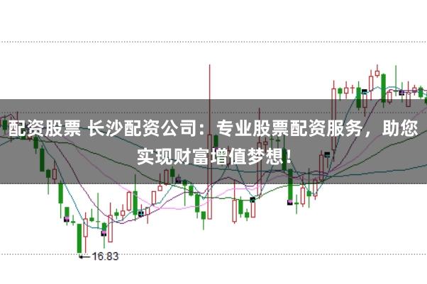 配资股票 长沙配资公司：专业股票配资服务，助您实现财富增值梦想！