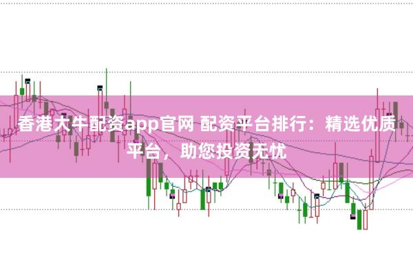 香港大牛配资app官网 配资平台排行：精选优质平台，助您投资无忧