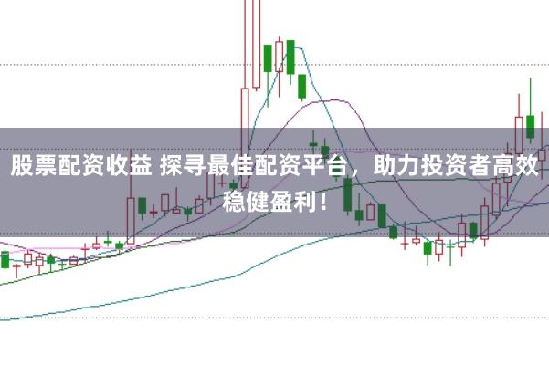 股票配资收益 探寻最佳配资平台，助力投资者高效稳健盈利！
