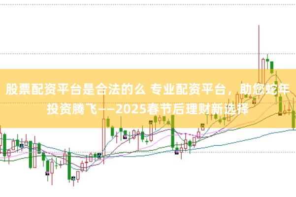 股票配资平台是合法的么 专业配资平台，助您蛇年投资腾飞——2025春节后理财新选择