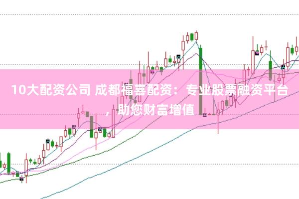 10大配资公司 成都福喜配资：专业股票融资平台，助您财富增值
