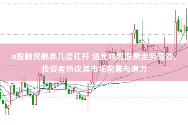 a股融资融券几倍杠杆 通光线缆股票走势强劲，投资者热议其市场前景与潜力