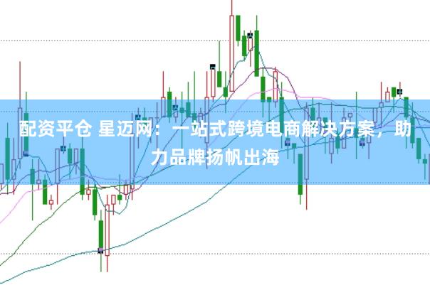 配资平仓 星迈网：一站式跨境电商解决方案，助力品牌扬帆出海