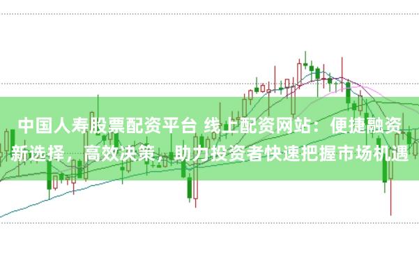 中国人寿股票配资平台 线上配资网站：便捷融资新选择，高效决策，助力投资者快速把握市场机遇