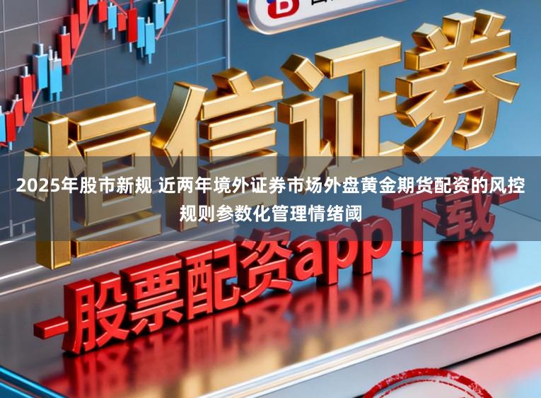 2025年股市新规 近两年境外证券市场外盘黄金期货配资的风控规则参数化管理情绪阈
