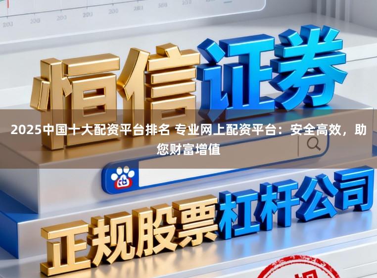 2025中国十大配资平台排名 专业网上配资平台：安全高效，助您财富增值