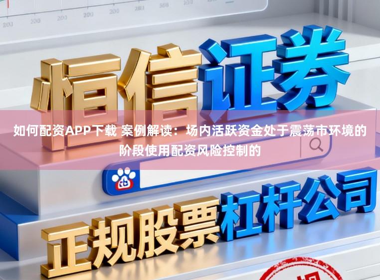 如何配资APP下载 案例解读：场内活跃资金处于震荡市环境的阶段使用配资风险控制的