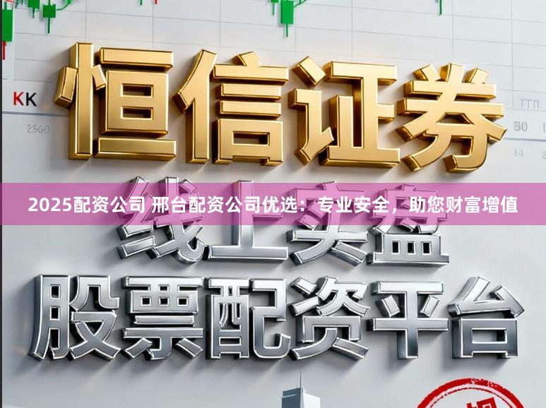 2025配资公司 邢台配资公司优选：专业安全，助您财富增值