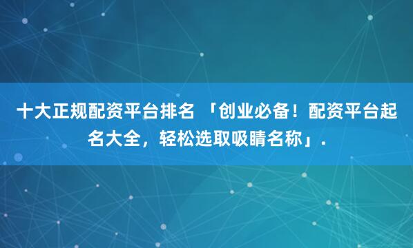 十大正规配资平台排名 「创业必备！配资平台起名大全，轻松选取吸睛名称」.
